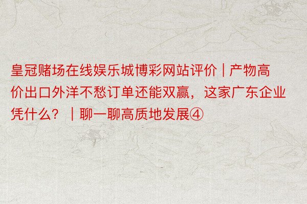 皇冠赌场在线娱乐城博彩网站评价 | 产物高价出口外洋不愁订单还能双赢，这家广东企业凭什么？｜聊一聊高质地发展④