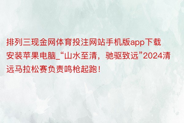 排列三现金网体育投注网站手机版app下载安装苹果电脑_“山水至清，驰驱致远”2024清远马拉松赛负责鸣枪起跑！