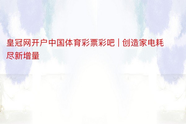 皇冠网开户中国体育彩票彩吧 | 创造家电耗尽新增量