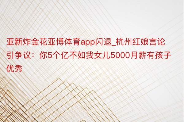 亚新炸金花亚博体育app闪退_杭州红娘言论引争议：你5个亿不如我女儿5000月薪有孩子优秀