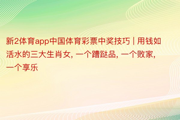 新2体育app中国体育彩票中奖技巧 | 用钱如活水的三大生肖女, 一个蹧跶品, 一个败家, 一个享乐