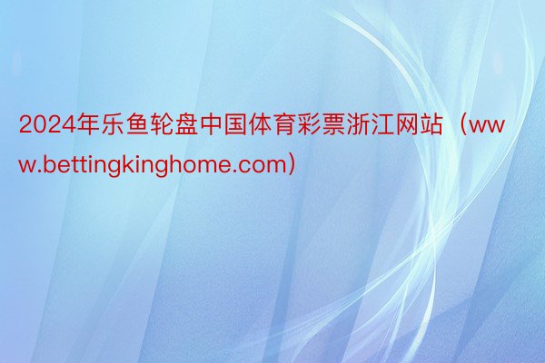 2024年乐鱼轮盘中国体育彩票浙江网站（www.bettingkinghome.com）