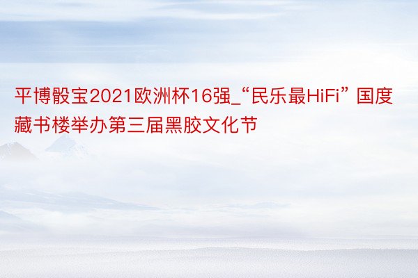 平博骰宝2021欧洲杯16强_“民乐最HiFi” 国度藏书楼举办第三届黑胶文化节