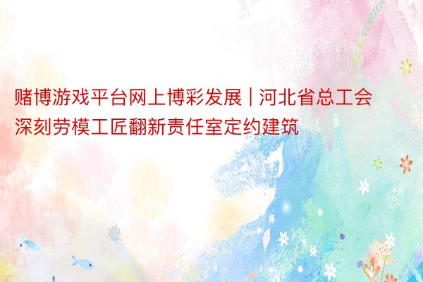 赌博游戏平台网上博彩发展 | 河北省总工会深刻劳模工匠翻新责任室定约建筑