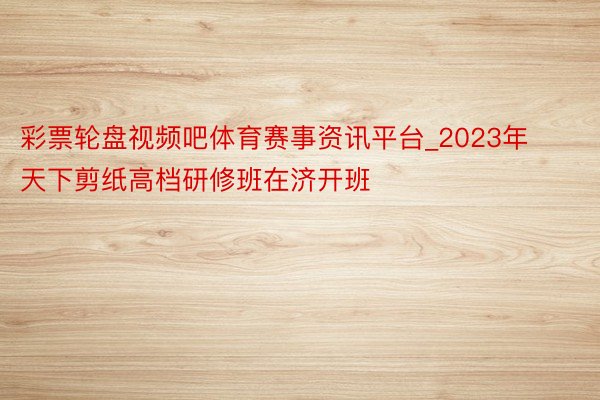 彩票轮盘视频吧体育赛事资讯平台_2023年天下剪纸高档研修班在济开班