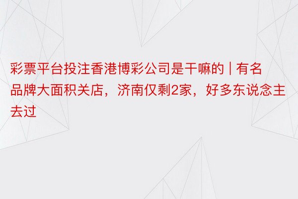 彩票平台投注香港博彩公司是干嘛的 | 有名品牌大面积关店，济南仅剩2家，好多东说念主去过