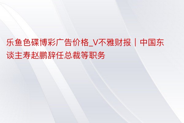 乐鱼色碟博彩广告价格_V不雅财报｜中国东谈主寿赵鹏辞任总裁等职务