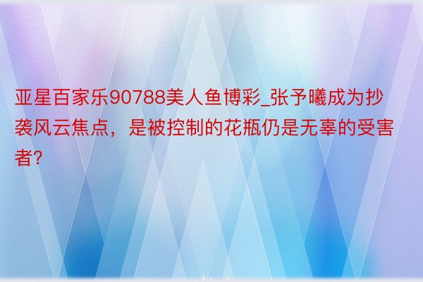 亚星百家乐90788美人鱼博彩_张予曦成为抄袭风云焦点，是被控制的花瓶仍是无辜的受害者？