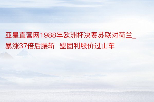 亚星直营网1988年欧洲杯决赛苏联对荷兰_暴涨37倍后腰斩  盟固利股价过山车