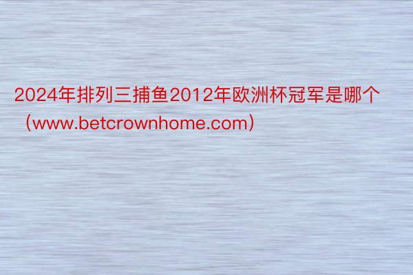 2024年排列三捕鱼2012年欧洲杯冠军是哪个（www.betcrownhome.com）