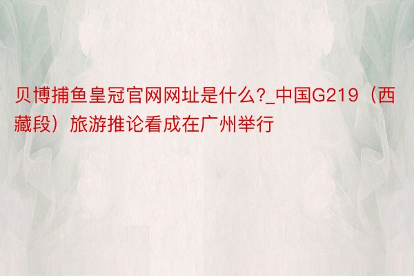 贝博捕鱼皇冠官网网址是什么?_中国G219（西藏段）旅游推论看成在广州举行