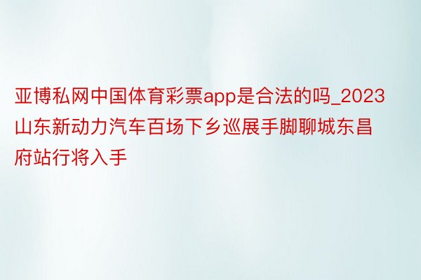 亚博私网中国体育彩票app是合法的吗_2023山东新动力汽车百场下乡巡展手脚聊城东昌府站行将入手