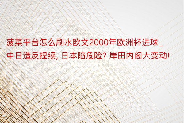 菠菜平台怎么刷水欧文2000年欧洲杯进球_中日造反捏续， 日本陷危险? 岸田内阁大变动!