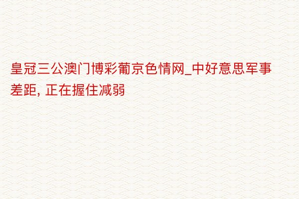 皇冠三公澳门博彩葡京色情网_中好意思军事差距, 正在握住减弱