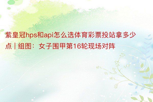 紫皇冠hps和api怎么选体育彩票投站拿多少点 | 组图：女子围甲第16轮现场对阵