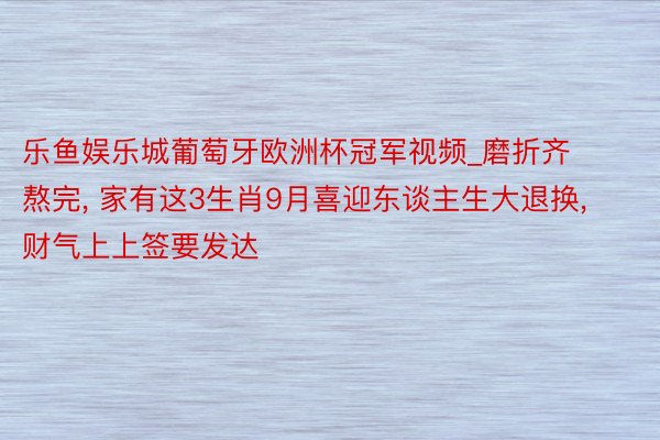 乐鱼娱乐城葡萄牙欧洲杯冠军视频_磨折齐熬完, 家有这3生肖9月喜迎东谈主生大退换, 财气上上签要发达