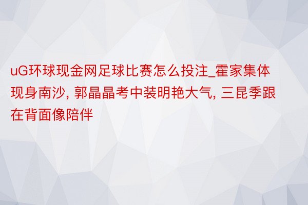 uG环球现金网足球比赛怎么投注_霍家集体现身南沙, 郭晶晶考中装明艳大气, 三昆季跟在背面像陪伴