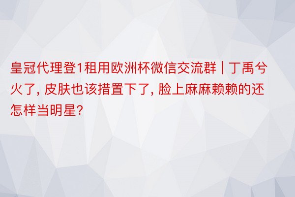 皇冠代理登1租用欧洲杯微信交流群 | 丁禹兮火了, 皮肤也该措置下了, 脸上麻麻赖赖的还怎样当明星?