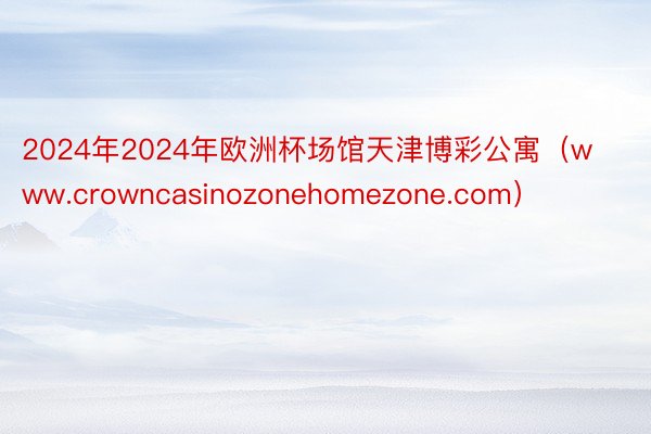 2024年2024年欧洲杯场馆天津博彩公寓（www.crowncasinozonehomezone.com）