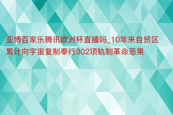 亚博百家乐腾讯欧洲杯直播吗_10年来自贸区累计向宇宙复制奉行302项轨制革命恶果