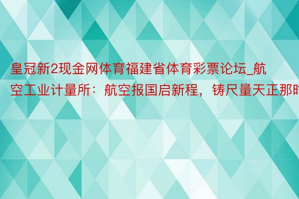 皇冠新2现金网体育福建省体育彩票论坛_航空工业计量所：航空报国启新程，铸尺量天正那时