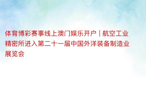 体育博彩赛事线上澳门娱乐开户 | 航空工业精密所进入第二十一届中国外洋装备制造业展览会