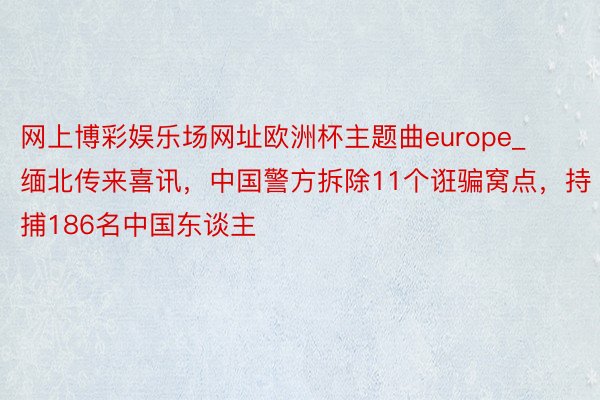 网上博彩娱乐场网址欧洲杯主题曲europe_缅北传来喜讯，中国警方拆除11个诳骗窝点，持捕186名中国东谈主