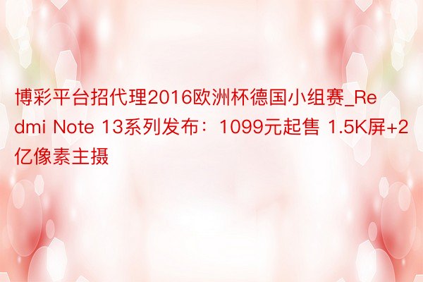 博彩平台招代理2016欧洲杯德国小组赛_Redmi Note 13系列发布：1099元起售 1.5K屏+2亿像素主摄