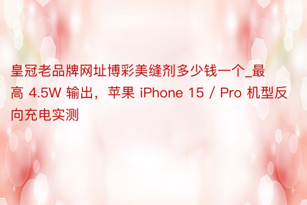 皇冠老品牌网址博彩美缝剂多少钱一个_最高 4.5W 输出，苹果 iPhone 15 / Pro 机型反向充电实测