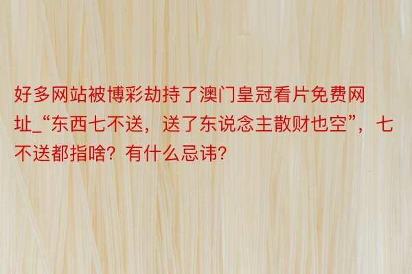 好多网站被博彩劫持了澳门皇冠看片免费网址_“东西七不送，送了东说念主散财也空”，七不送都指啥？有什么忌讳？