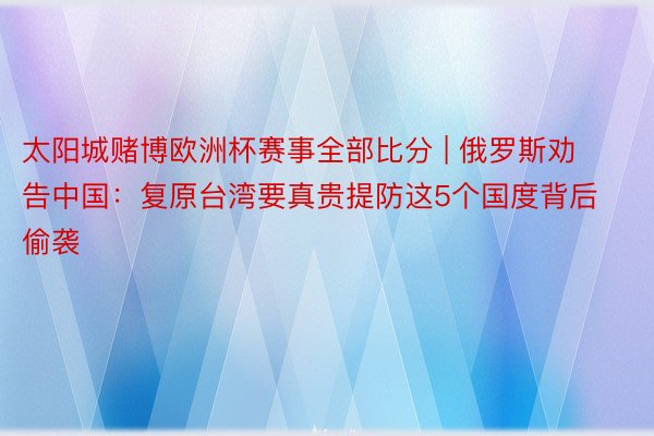 太阳城赌博欧洲杯赛事全部比分 | 俄罗斯劝告中国：复原台湾要真贵提防这5个国度背后偷袭