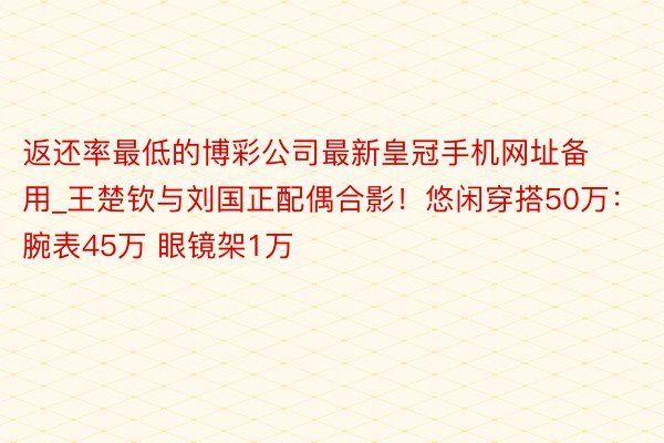 返还率最低的博彩公司最新皇冠手机网址备用_王楚钦与刘国正配偶合影！悠闲穿搭50万：腕表45万 眼镜架1万