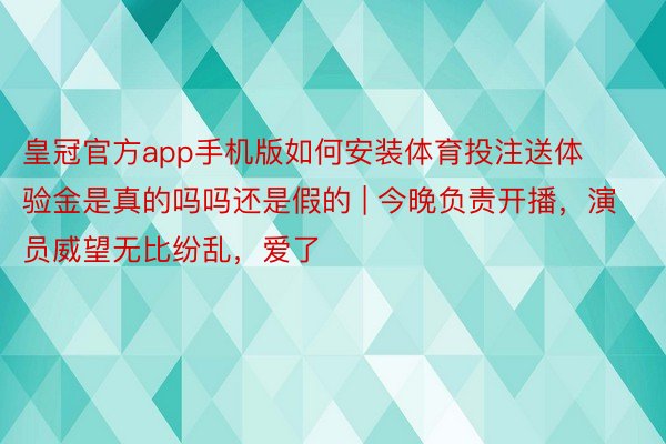 皇冠官方app手机版如何安装体育投注送体验金是真的吗吗还是假的 | 今晚负责开播，演员威望无比纷乱，爱了