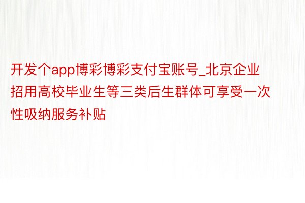 开发个app博彩博彩支付宝账号_北京企业招用高校毕业生等三类后生群体可享受一次性吸纳服务补贴