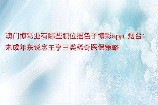 澳门博彩业有哪些职位摇色子博彩app_烟台：未成年东说念主享三类稀奇医保策略